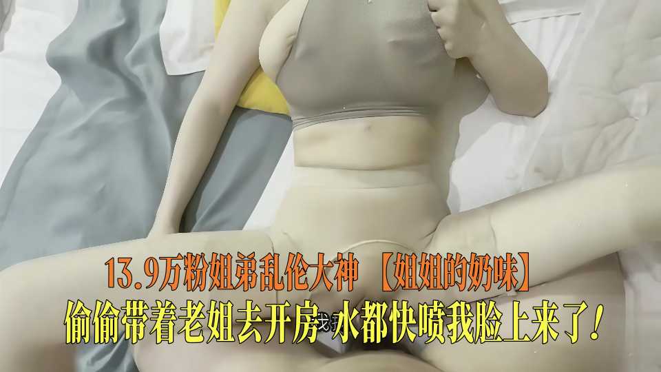 13.9万粉姐弟乱伦大神【姐姐的奶味】偷偷带着老姐去开房，水都快喷我脸上来了！